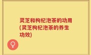 灵芝和枸杞泡茶的功用(灵芝枸杞泡茶的养生功效)