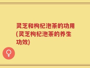 灵芝和枸杞泡茶的功用(灵芝枸杞泡茶的养生功效)