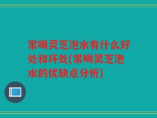 常喝灵芝泡水有什么好处和坏处(常喝灵芝泡水的优缺点分析)