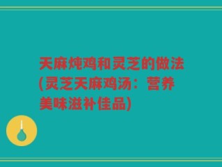天麻炖鸡和灵芝的做法(灵芝天麻鸡汤：营养美味滋补佳品)
