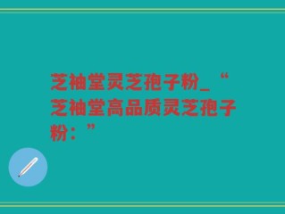 芝袖堂灵芝孢子粉_“芝袖堂高品质灵芝孢子粉：”