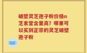 破壁灵芝孢子粉价格n芝素堂含量高？哪里可以买到正宗的灵芝破壁孢子粉