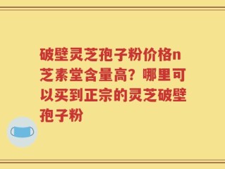 破壁灵芝孢子粉价格n芝素堂含量高？哪里可以买到正宗的灵芝破壁孢子粉