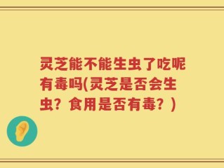 灵芝能不能生虫了吃呢有毒吗(灵芝是否会生虫？食用是否有毒？)