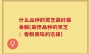 什么品种的灵芝最好最香甜(最佳品种的灵芝：香甜美味的选择)