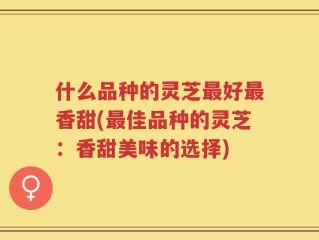 什么品种的灵芝最好最香甜(最佳品种的灵芝：香甜美味的选择)
