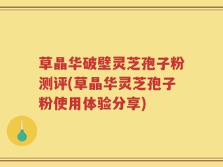 草晶华破壁灵芝孢子粉测评(草晶华灵芝孢子粉使用体验分享)