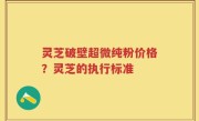 灵芝破壁超微纯粉价格？灵芝的执行标准