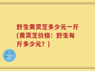 野生黄灵芝多少元一斤(黄灵芝价格：野生每斤多少元？)