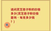 请问灵芝孢子粉的价格多少(灵芝孢子粉价格查询 - 每克多少钱？)