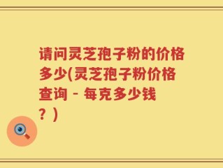 请问灵芝孢子粉的价格多少(灵芝孢子粉价格查询 - 每克多少钱？)