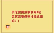 灵芝需要煎制食用吗(灵芝需要煮熟才能食用吗？)
