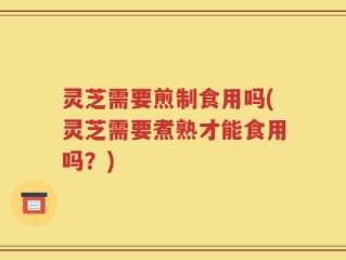 灵芝需要煎制食用吗(灵芝需要煮熟才能食用吗？)