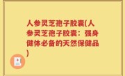人参灵芝孢子胶囊(人参灵芝孢子胶囊：强身健体必备的天然保健品)