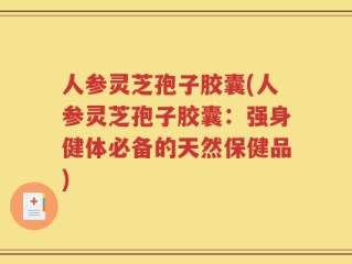 人参灵芝孢子胶囊(人参灵芝孢子胶囊：强身健体必备的天然保健品)