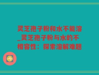灵芝孢子粉和水不能溶_灵芝孢子粉与水的不相容性：探索溶解难题