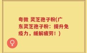 粤微 灵芝孢子粉(广东灵芝孢子粉：提升免疫力，缓解疲劳！)