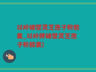 以岭破壁灵芝孢子粉胶囊_以岭牌破壁灵芝孢子粉胶囊)