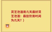 灵芝泡酒用几天最好灵芝泡酒：最佳饮用时间为几天？)