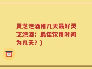 灵芝泡酒用几天最好灵芝泡酒：最佳饮用时间为几天？)