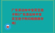 广东清远林中宝灵芝孢子粉(广东清远林中宝灵芝孢子粉闪耀健康市场)