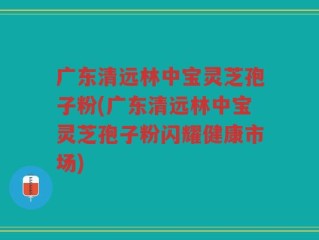 广东清远林中宝灵芝孢子粉(广东清远林中宝灵芝孢子粉闪耀健康市场)