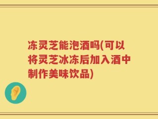 冻灵芝能泡酒吗(可以将灵芝冰冻后加入酒中制作美味饮品)