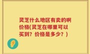 灵芝什么地区有卖的啊价格(灵芝在哪里可以买到？价格是多少？)