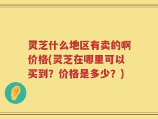灵芝什么地区有卖的啊价格(灵芝在哪里可以买到？价格是多少？)