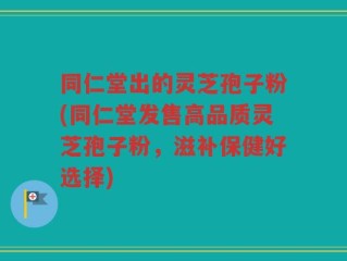 同仁堂出的灵芝孢子粉(同仁堂发售高品质灵芝孢子粉，滋补保健好选择)