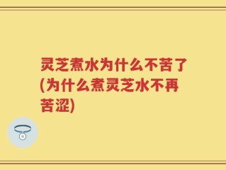 灵芝煮水为什么不苦了(为什么煮灵芝水不再苦涩)