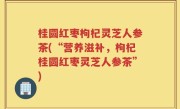 桂圆红枣枸杞灵芝人参茶(“营养滋补，枸杞桂圆红枣灵芝人参茶”)