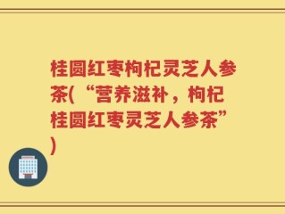 桂圆红枣枸杞灵芝人参茶(“营养滋补，枸杞桂圆红枣灵芝人参茶”)