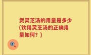 煲灵芝汤的用量是多少(饮用灵芝汤的正确用量如何？)