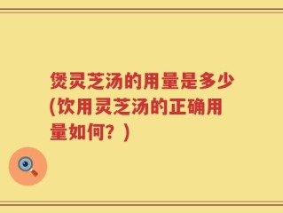 煲灵芝汤的用量是多少(饮用灵芝汤的正确用量如何？)