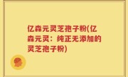 亿森元灵芝孢子粉(亿森元灵：纯正无添加的灵芝孢子粉)