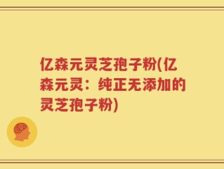 亿森元灵芝孢子粉(亿森元灵：纯正无添加的灵芝孢子粉)