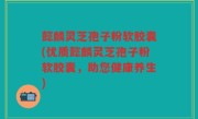 懿麟灵芝孢子粉软胶囊(优质懿麟灵芝孢子粉软胶囊，助您健康养生)
