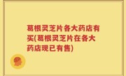 葛根灵芝片各大药店有买(葛根灵芝片在各大药店现已有售)