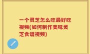 一个灵芝怎么吃最好吃视频(如何制作美味灵芝食谱视频)