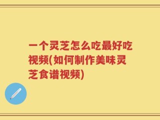 一个灵芝怎么吃最好吃视频(如何制作美味灵芝食谱视频)