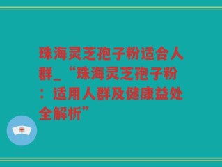 珠海灵芝孢子粉适合人群_“珠海灵芝孢子粉：适用人群及健康益处全解析”