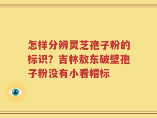 怎样分辨灵芝孢子粉的标识？吉林敖东破壁孢子粉没有小看帽标