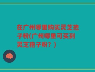 在广州哪里购买灵芝孢子粉(广州哪里可买到灵芝孢子粉？)