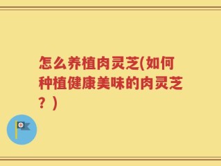 怎么养植肉灵芝(如何种植健康美味的肉灵芝？)