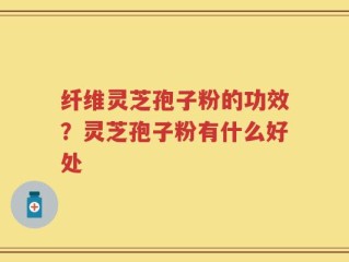纤维灵芝孢子粉的功效？灵芝孢子粉有什么好处