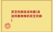 灵芝欢颜清洁效果(清洁效果棒棒的灵芝欢颜)