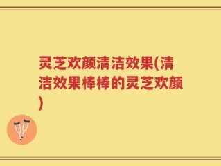 灵芝欢颜清洁效果(清洁效果棒棒的灵芝欢颜)