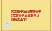 灵芝孢子油的提取收率(灵芝孢子油提取率达到极高水平)
