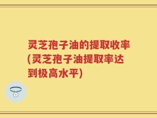 灵芝孢子油的提取收率(灵芝孢子油提取率达到极高水平)